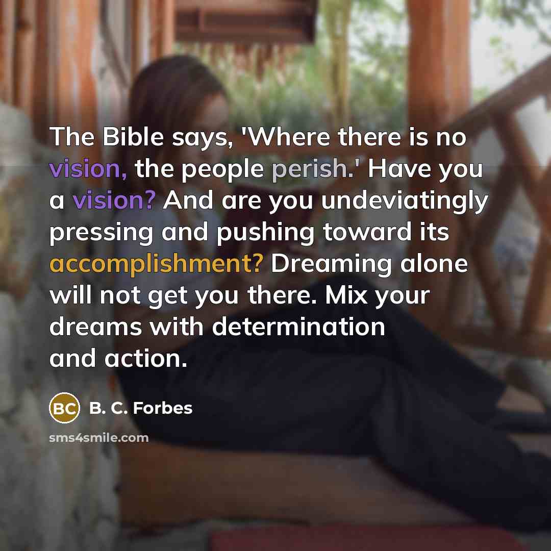 “The Bible says, 'Where there is no vision, the people perish.' Have you a vision? And are you undeviatingly pressing and pushing toward its accomplishment? Dreaming alone will not get you there. Mix your dreams with determination and action.” quote by B. C. Forbes