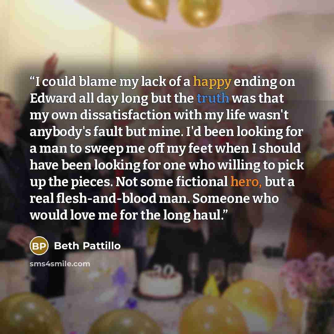 “I could blame my lack of a happy ending on Edward all day long but the truth was that my own dissatisfaction with my life wasn't anybody's fault but mine. I'd been looking for a man to sweep me off my feet when I should have been looking for one who willing to pick up the pieces. Not some…” quote by Beth Pattillo