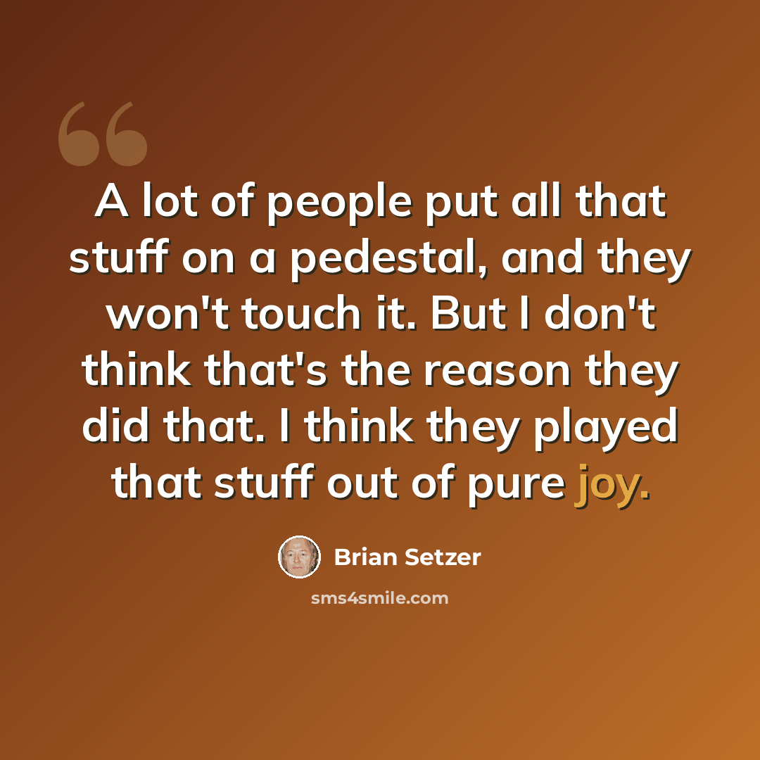 “A lot of people put all that stuff on a pedestal, and they won't touch it. But I don't think that's the reason they did that. I think they played that stuff out of pure joy.” quote by Brian Setzer