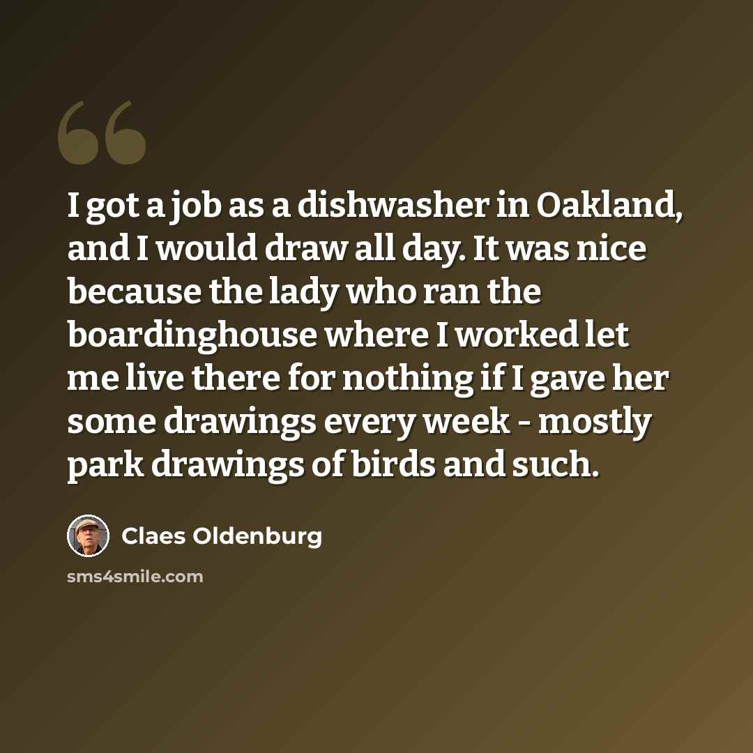 “I got a job as a dishwasher in Oakland, and I would draw all day. It was nice because the lady who ran the boardinghouse where I worked let me live there for nothing if I gave her some drawings every week - mostly park drawings of birds and such.” quote by Claes Oldenburg