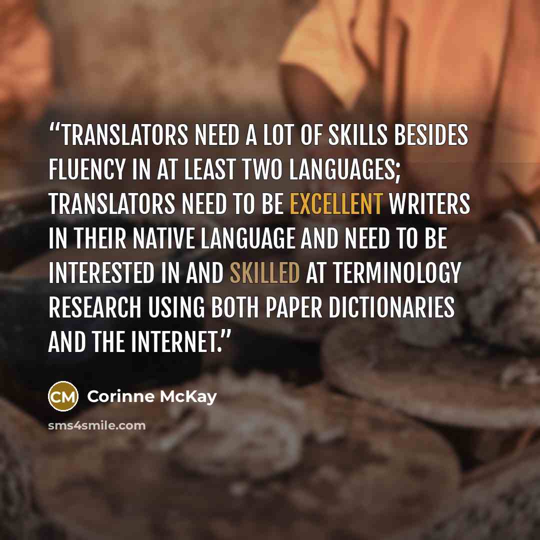 “Translators need a lot of skills besides fluency in at least two languages; translators need to be excellent writers in their native language and need to be interested in and skilled at terminology research using both paper dictionaries and the Internet.” quote by Corinne McKay