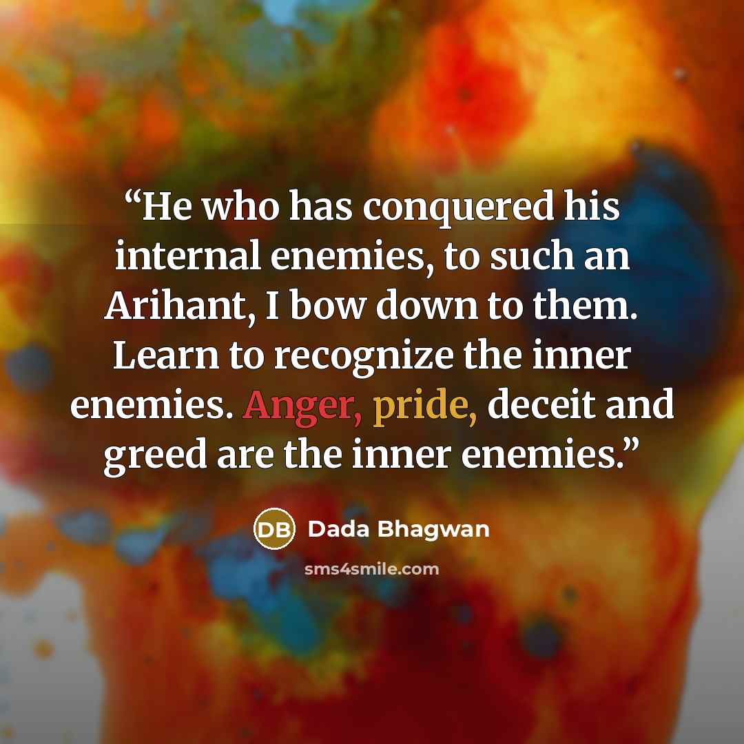 “He who has conquered his internal enemies, to such an Arihant, I bow down to them. Learn to recognize the inner enemies. Anger, pride, deceit and greed are the inner enemies.” quote by Dada Bhagwan