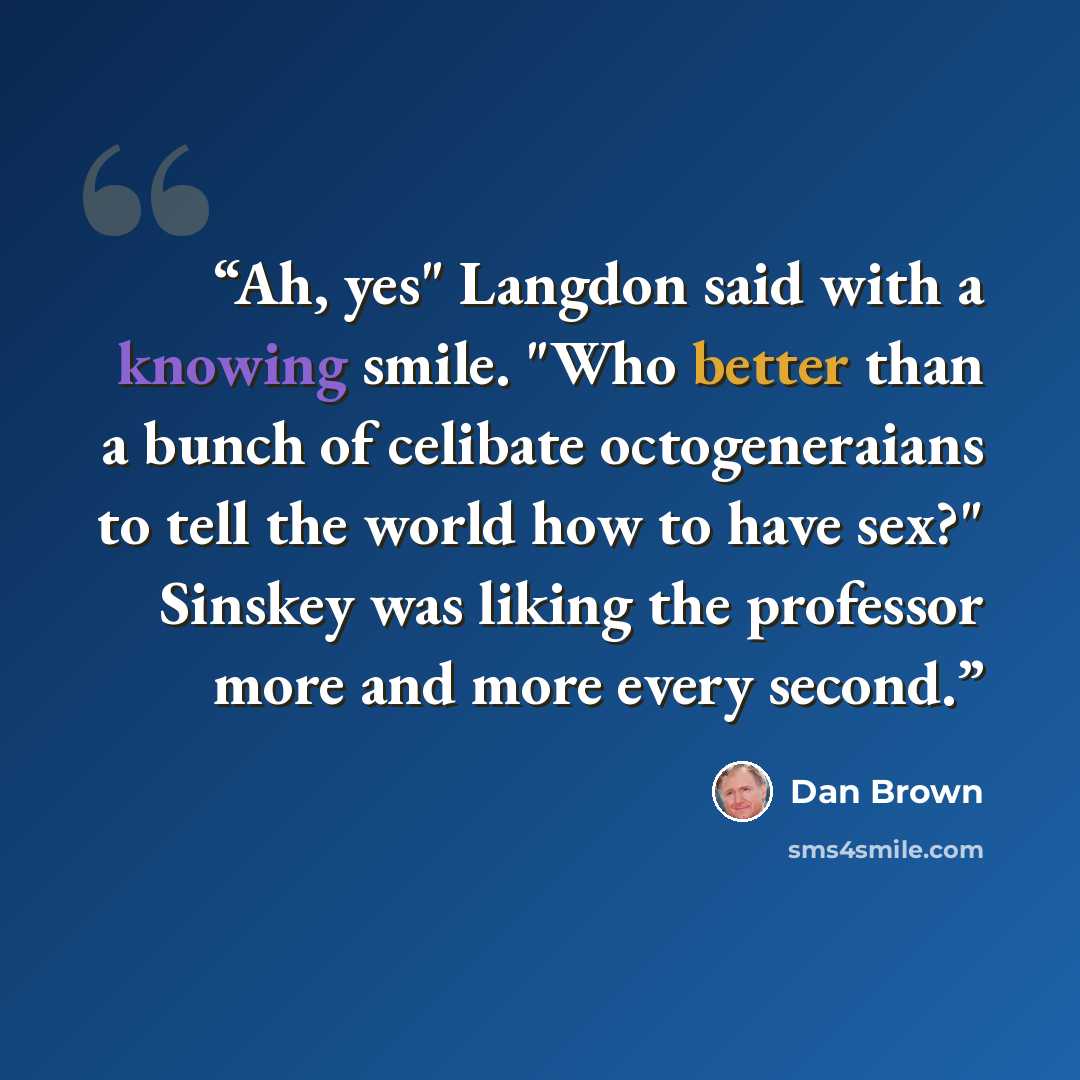 “Ah, yes" Langdon said with a knowing smile. "Who better than a bunch of celibate octogeneraians to tell the world how to have sex?" Sinskey was liking the professor more and more every second.” quote by Dan Brown
