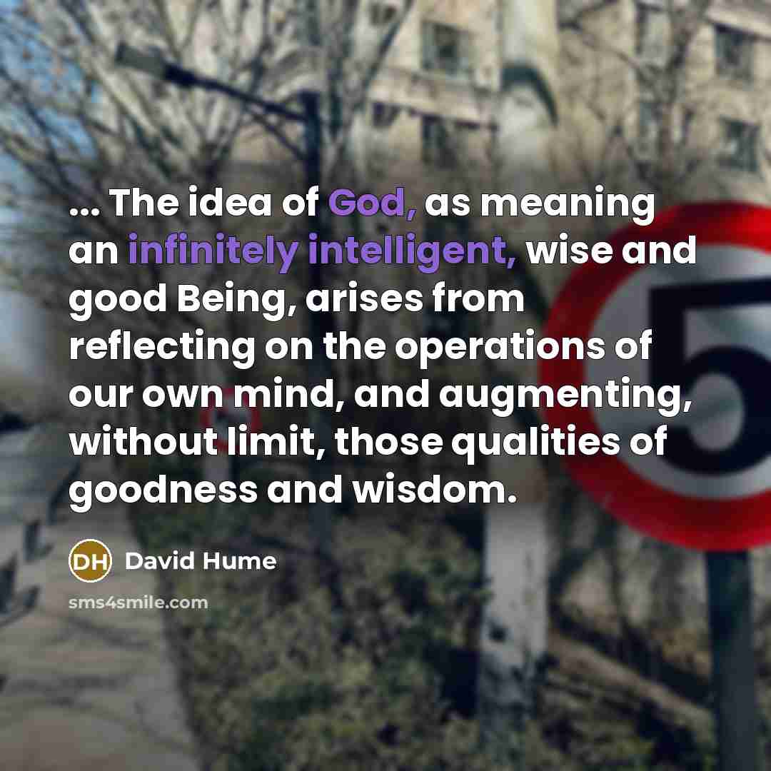 “... The idea of God, as meaning an infinitely intelligent, wise and good Being, arises from reflecting on the operations of our own mind, and augmenting, without limit, those qualities of goodness and wisdom.” quote by David Hume