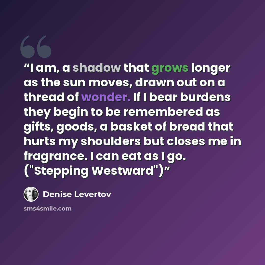 “I am, a shadow that grows longer as the sun moves, drawn out on a thread of wonder. If I bear burdens they begin to be remembered as gifts, goods, a basket of bread that hurts my shoulders but closes me in fragrance. I can eat as I go. ("Stepping Westward")” quote by Denise Levertov
