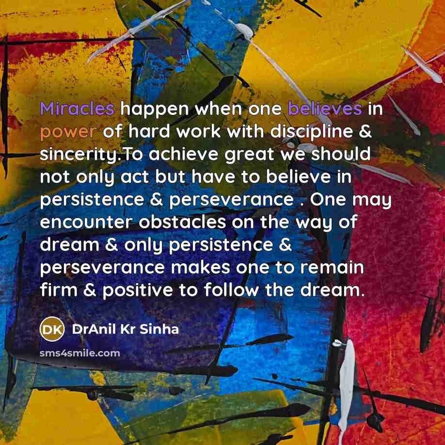 “Miracles happen when one believes in power of hard work with discipline & sincerity.To achieve great we should not only act but have to believe in persistence & perseverance . One may encounter obstacles on the way of dream & only persistence & perseverance makes one to remain firm & positive to…” quote by DrAnil Kr Sinha