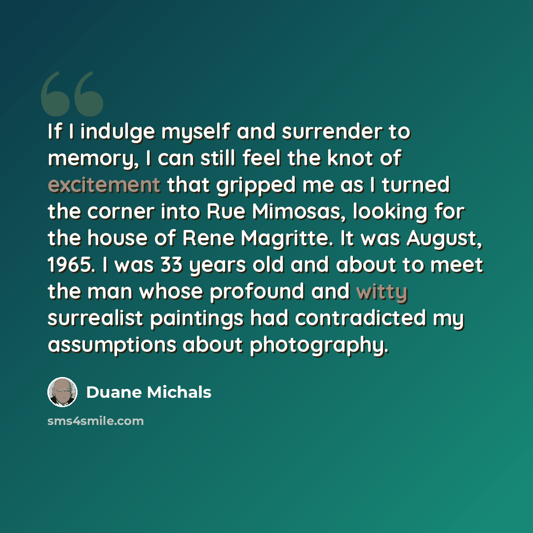 “If I indulge myself and surrender to memory, I can still feel the knot of excitement that gripped me as I turned the corner into Rue Mimosas, looking for the house of Rene Magritte. It was August, 1965. I was 33 years old and about to meet the man whose profound and witty surrealist paintings had…” quote by Duane Michals