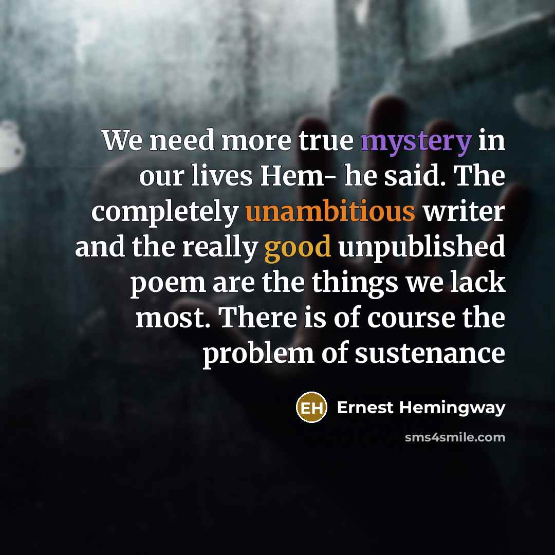 “We need more true mystery in our lives Hem- he said. The completely unambitious writer and the really good unpublished poem are the things we lack most. There is of course the problem of sustenance” quote by Ernest Hemingway