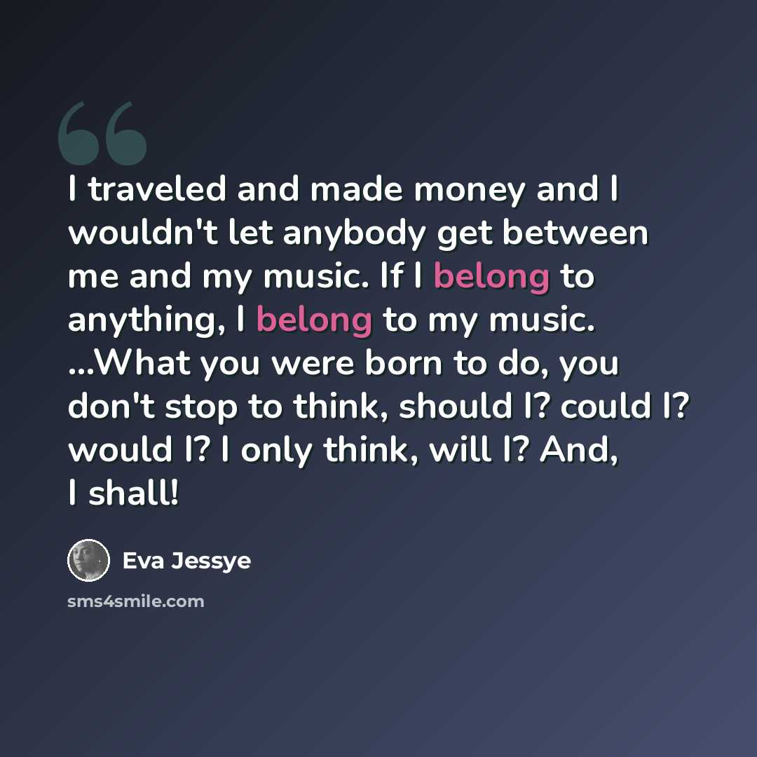 “I traveled and made money and I wouldn't let anybody get between me and my music. If I belong to anything, I belong to my music. ...What you were born to do, you don't stop to think, should I? could I? would I? I only think, will I? And, I shall!” quote by Eva Jessye