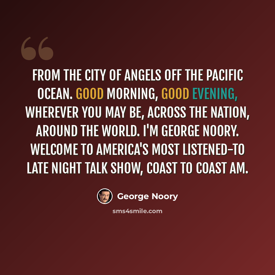 “From the city of angels off the Pacific Ocean. Good morning, good evening, wherever you may be, across the nation, around the world. I'm George Noory. Welcome to America's most listened-to late night talk show, Coast to Coast AM.” quote by George Noory