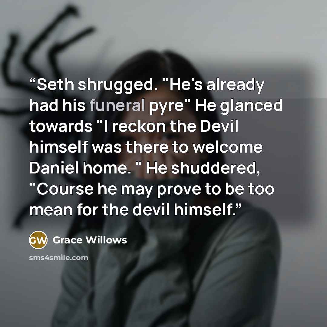 “Seth shrugged. "He's already had his funeral pyre" He glanced towards "I reckon the Devil himself was there to welcome Daniel home. " He shuddered, "Course he may prove to be too mean for the devil himself.” quote by Grace Willows