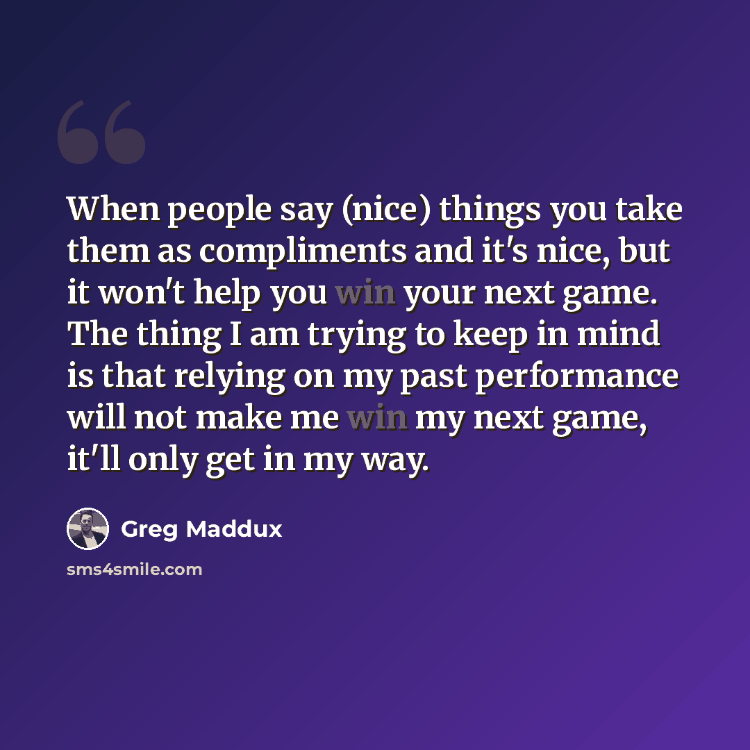 “When people say (nice) things you take them as compliments and it's nice, but it won't help you win your next game. The thing I am trying to keep in mind is that relying on my past performance will not make me win my next game, it'll only get in my way.” quote by Greg Maddux
