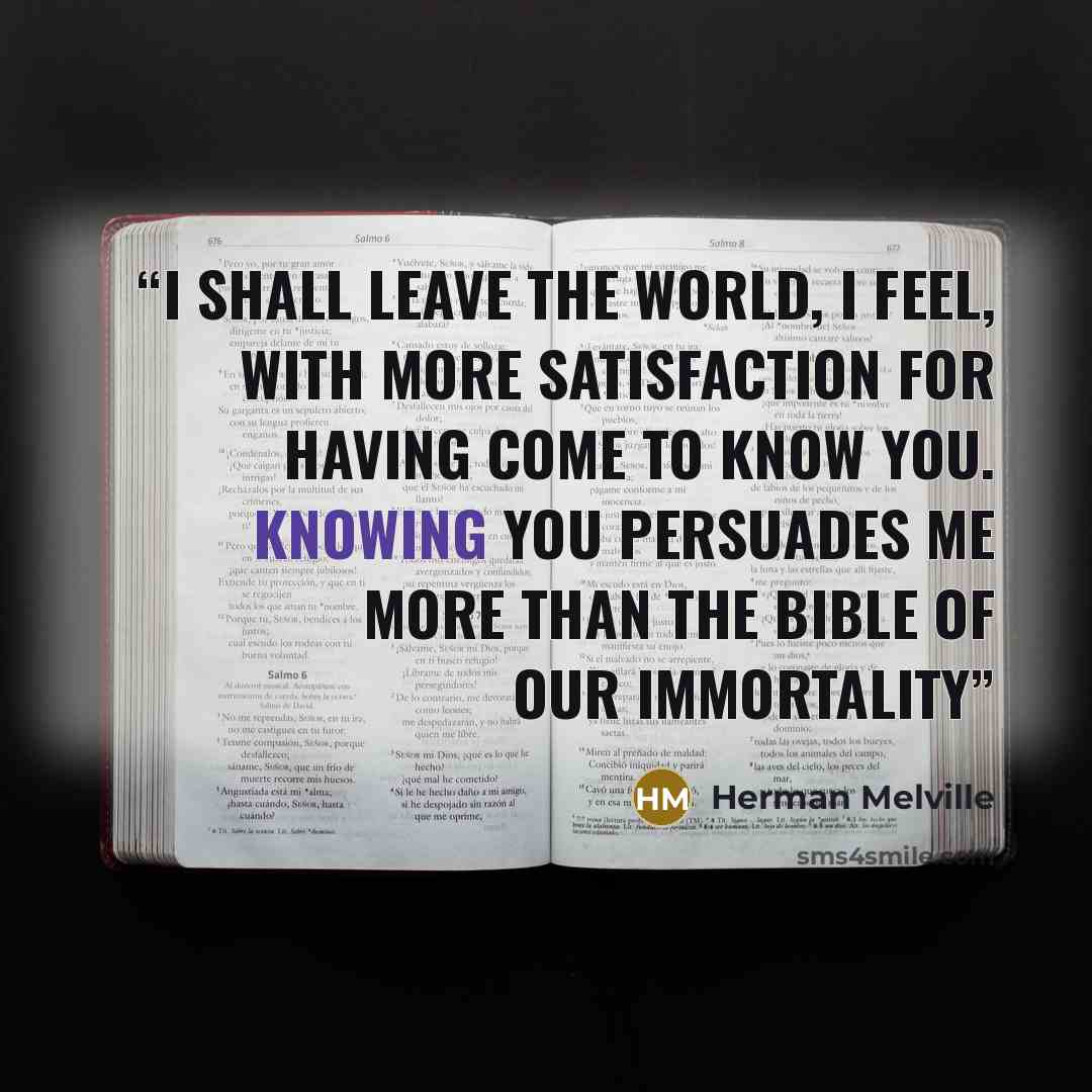 “I shall leave the world, I feel, with more satisfaction for having come to know you. Knowing you persuades me more than the Bible of our immortality” quote by Herman Melville