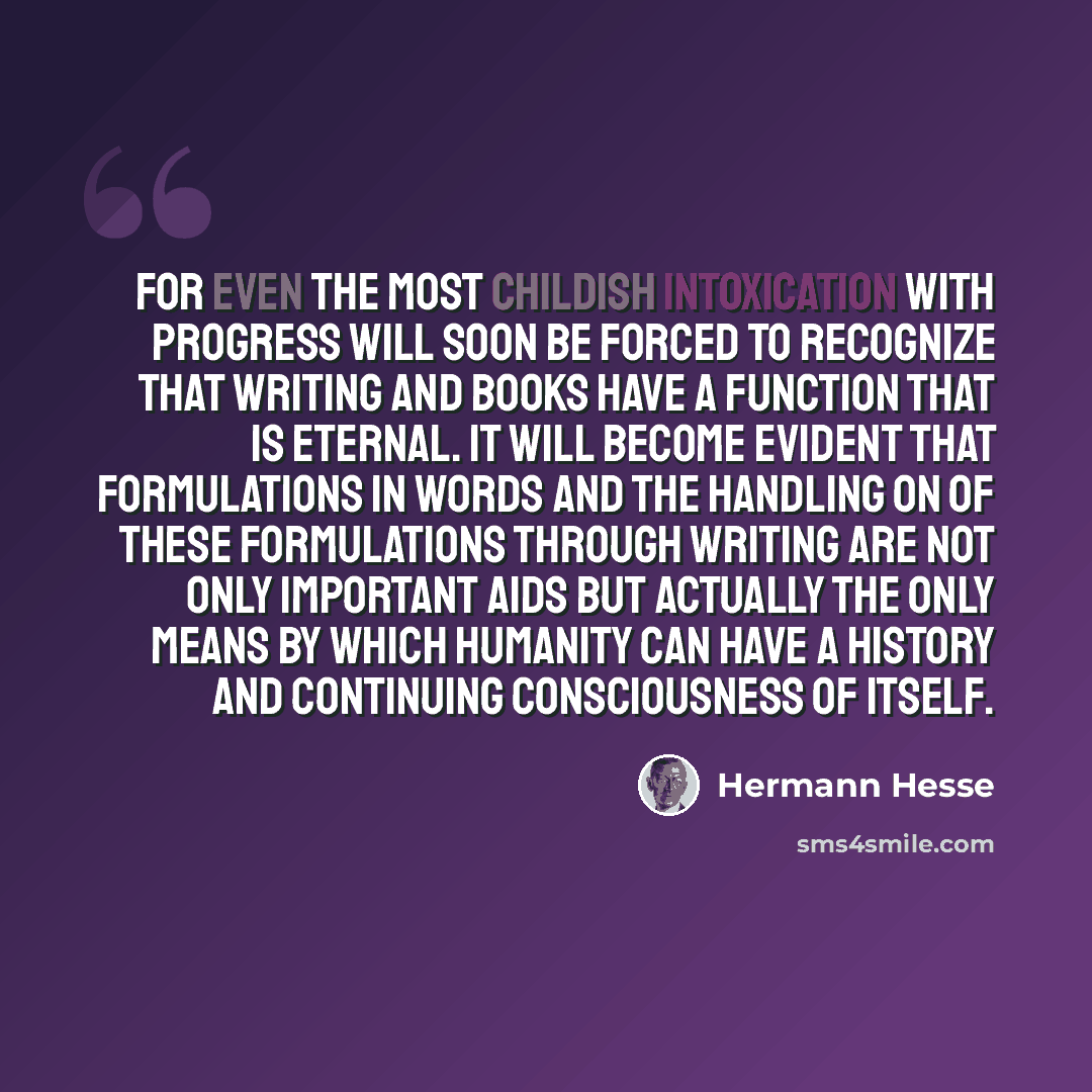 “For even the most childish intoxication with progress will soon be forced to recognize that writing and books have a function that is eternal. It will become evident that formulations in words and the handling on of these formulations through writing are not only important aids but actually the…” quote by Hermann Hesse