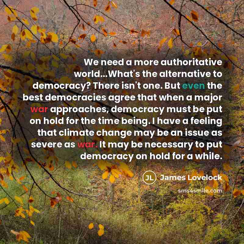 “We need a more authoritative world...What's the alternative to democracy? There isn't one. But even the best democracies agree that when a major war approaches, democracy must be put on hold for the time being. I have a feeling that climate change may be an issue as severe as war. It may be…” quote by James Lovelock