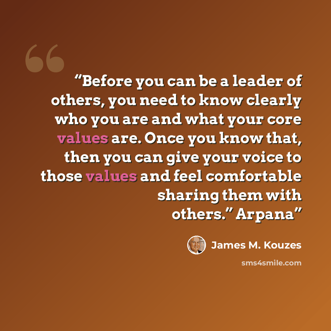 “Before you can be a leader of others, you need to know clearly who you are and what your core values are. Once you know that, then you can give your voice to those values and feel comfortable sharing them with others.” Arpana” quote by James M. Kouzes