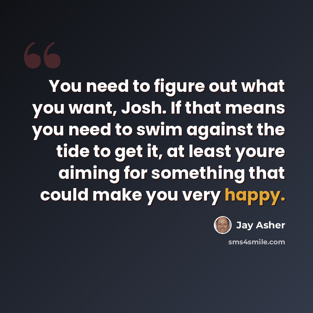 “You need to figure out what you want, Josh. If that means you need to swim against the tide to get it, at least youre aiming for something that could make you very happy.” quote by Jay Asher