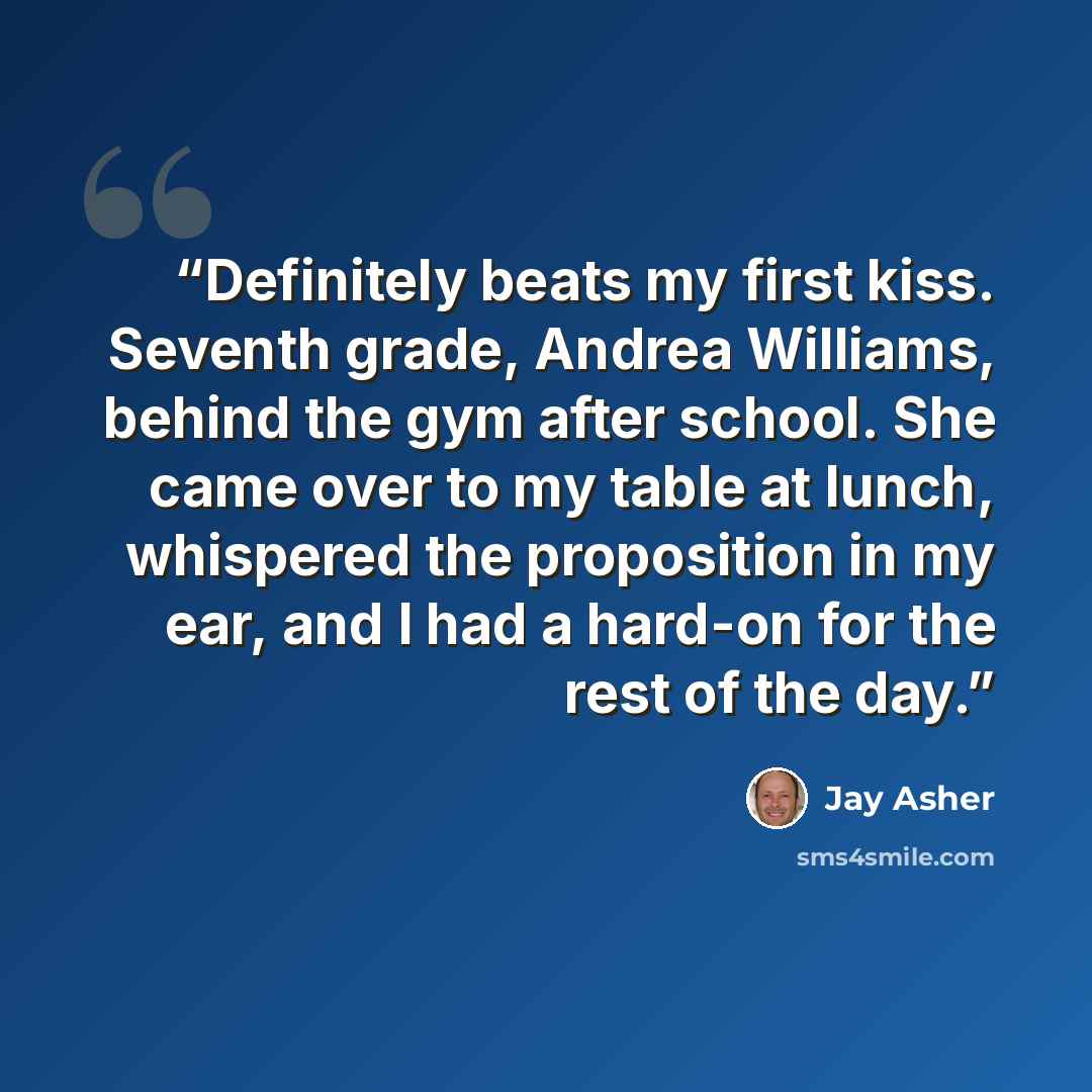 “Definitely beats my first kiss. Seventh grade, Andrea Williams, behind the gym after school. She came over to my table at lunch, whispered the proposition in my ear, and I had a hard-on for the rest of the day.” quote by Jay Asher