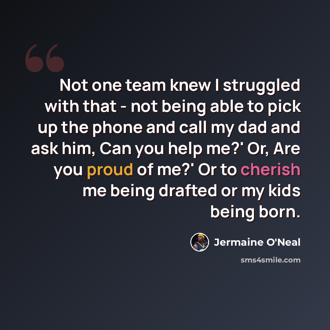 “Not one team knew I struggled with that - not being able to pick up the phone and call my dad and ask him, Can you help me?' Or, Are you proud of me?' Or to cherish me being drafted or my kids being born.” quote by Jermaine O'Neal