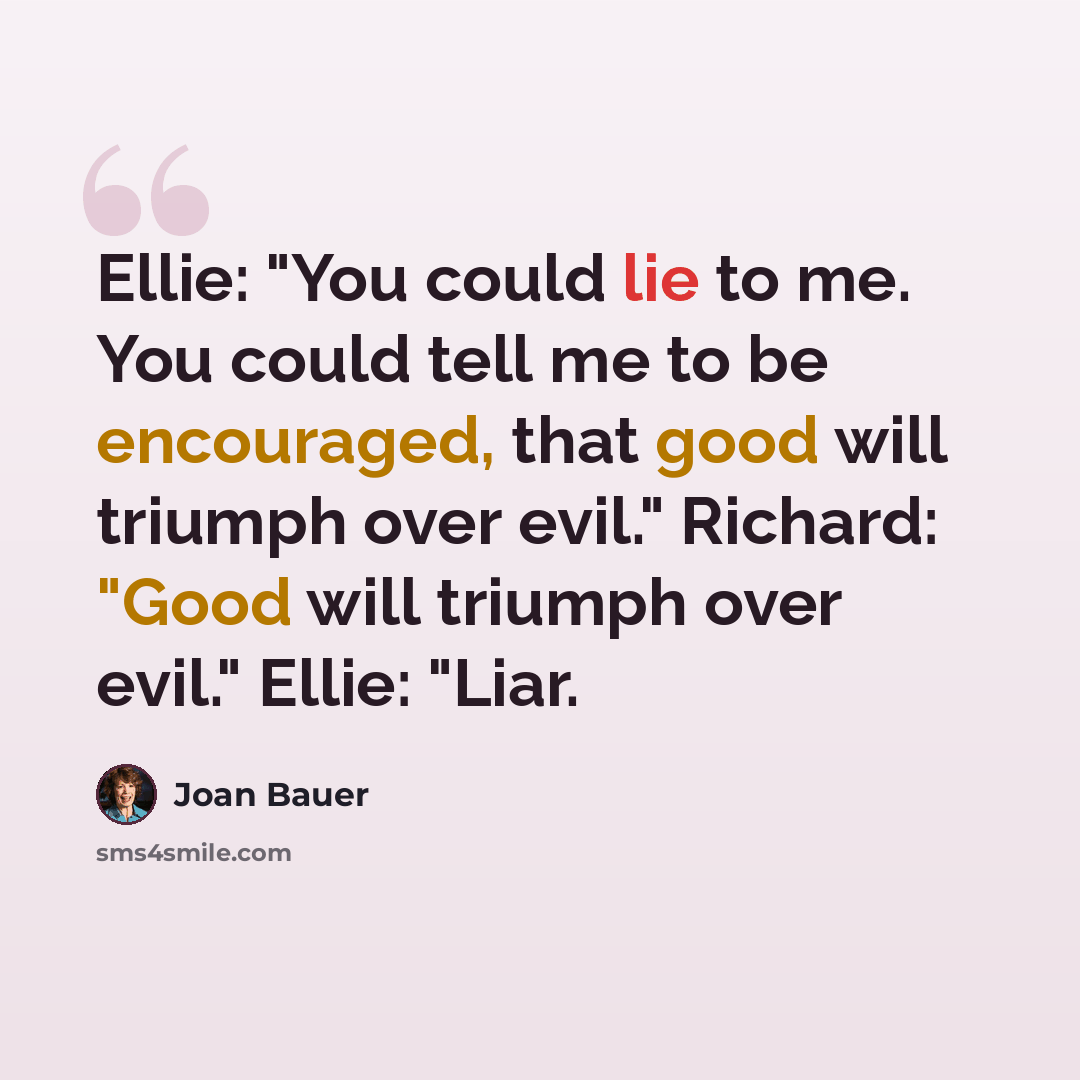 “Ellie: "You could lie to me. You could tell me to be encouraged, that good will triumph over evil." Richard: "Good will triumph over evil." Ellie: "Liar.” quote by Joan Bauer