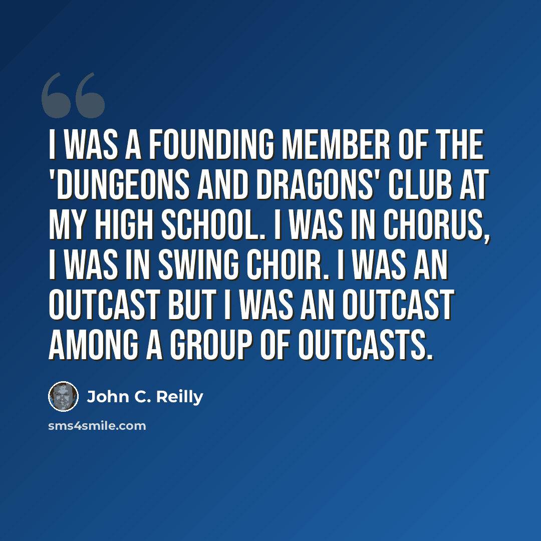 “I was a founding member of the 'Dungeons and Dragons' club at my high school. I was in chorus, I was in swing choir. I was an outcast but I was an outcast among a group of outcasts.” quote by John C. Reilly
