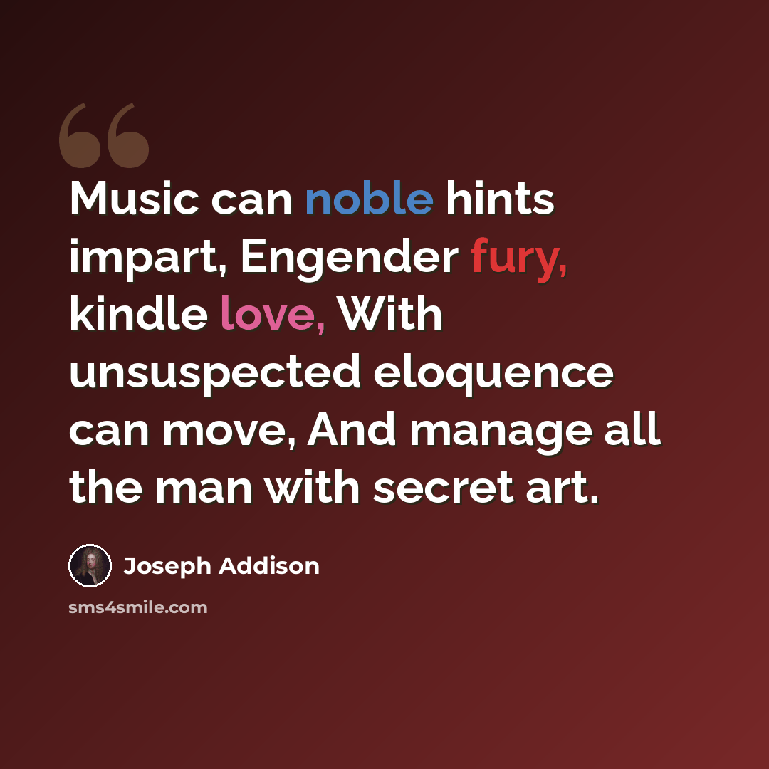 “Music can noble hints impart, Engender fury, kindle love, With unsuspected eloquence can move, And manage all the man with secret art.” quote by Joseph Addison