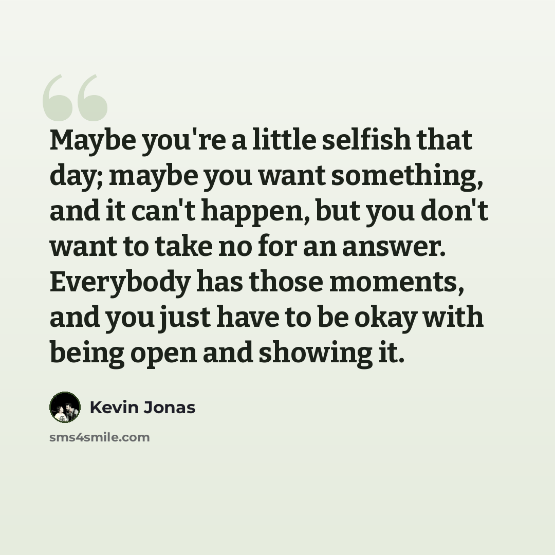 “Maybe you're a little selfish that day; maybe you want something, and it can't happen, but you don't want to take no for an answer. Everybody has those moments, and you just have to be okay with being open and showing it.” quote by Kevin Jonas