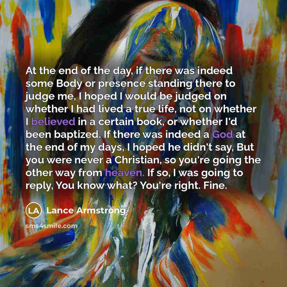 “At the end of the day, if there was indeed some Body or presence standing there to judge me, I hoped I would be judged on whether I had lived a true life, not on whether I believed in a certain book, or whether I'd been baptized. If there was indeed a God at the end of my days, I hoped he didn't…” quote by Lance Armstrong