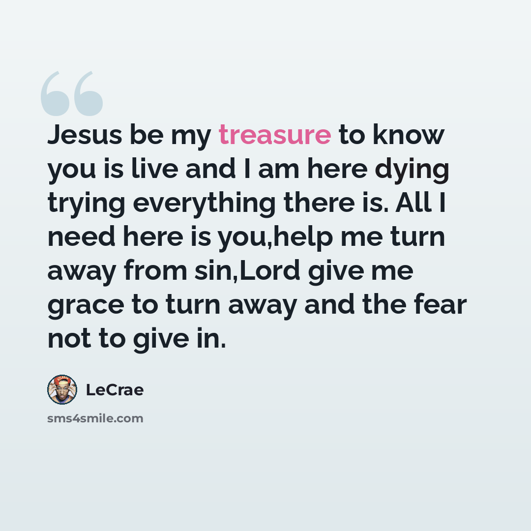“Jesus be my treasure to know you is live and I am here dying trying everything there is. All I need here is you,help me turn away from sin,Lord give me grace to turn away and the fear not to give in.” quote by Lecrae