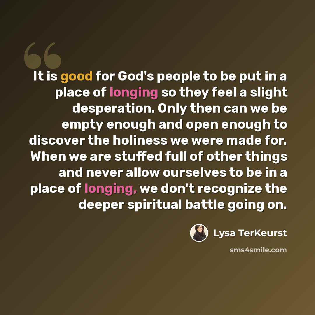 “It is good for God's people to be put in a place of longing so they feel a slight desperation. Only then can we be empty enough and open enough to discover the holiness we were made for. When we are stuffed full of other things and never allow ourselves to be in a place of longing, we don't…” quote by Lysa TerKeurst