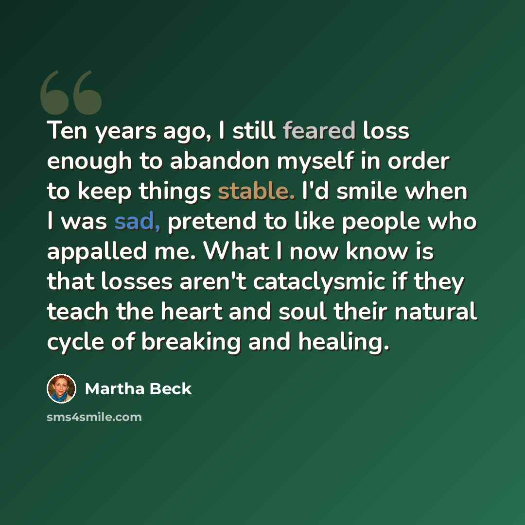 “Ten years ago, I still feared loss enough to abandon myself in order to keep things stable. I'd smile when I was sad, pretend to like people who appalled me. What I now know is that losses aren't cataclysmic if they teach the heart and soul their natural cycle of breaking and healing.” quote by Martha Beck