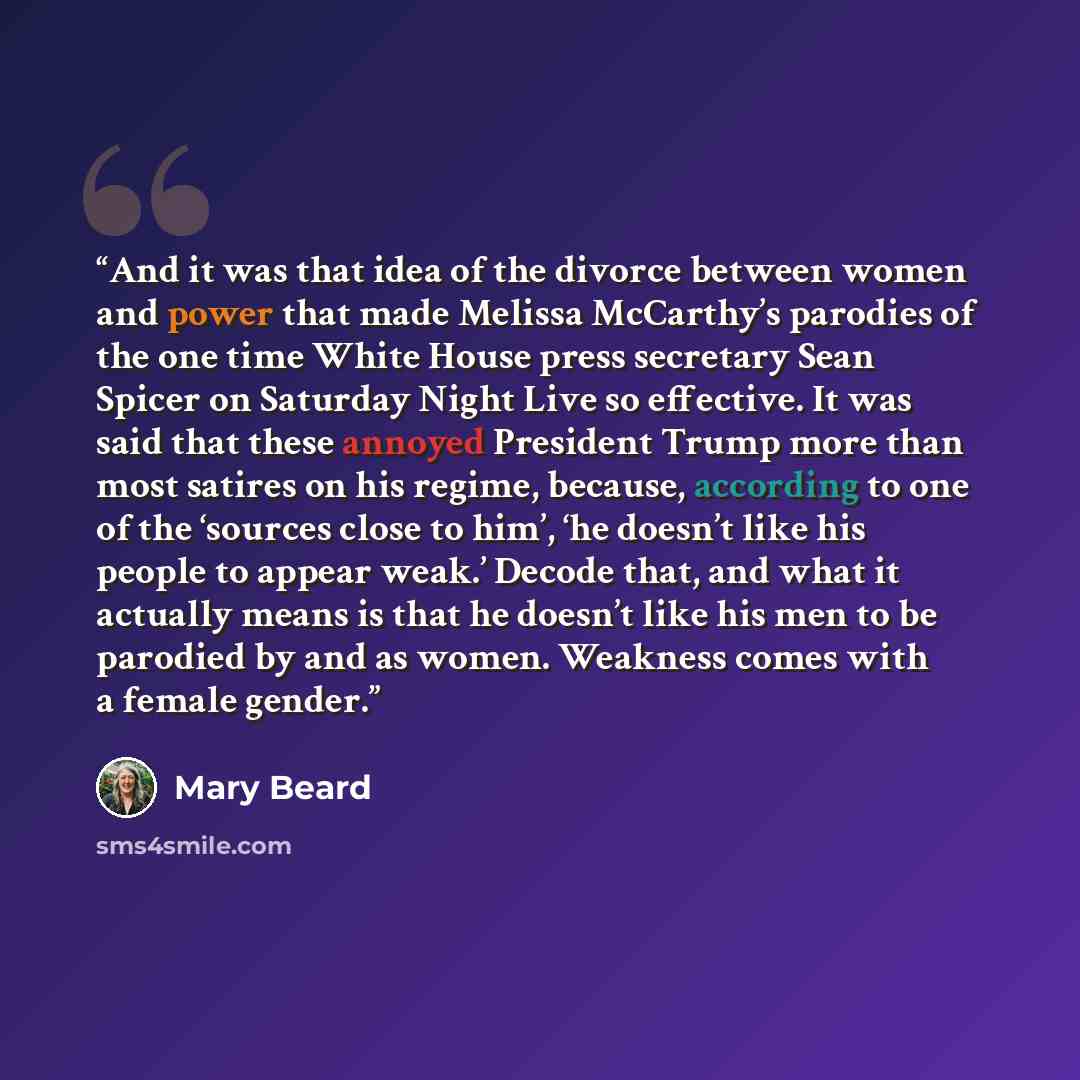 “And it was that idea of the divorce between women and power that made Melissa McCarthy’s parodies of the one time White House press secretary Sean Spicer on Saturday Night Live so effective. It was said that these annoyed President Trump more than most satires on his regime, because, according to…” quote by Mary Beard
