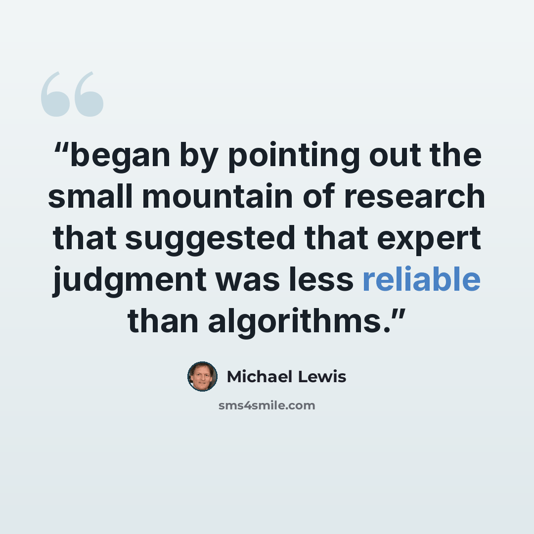 “began by pointing out the small mountain of research that suggested that expert judgment was less reliable than algorithms.” quote by Michael Lewis