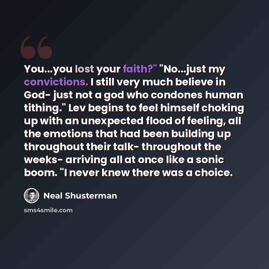 “You...you lost your faith?" "No...just my convictions. I still very much believe in God- just not a god who condones human tithing." Lev begins to feel himself choking up with an unexpected flood of feeling, all the emotions that had been building up throughout their talk- throughout the weeks…” quote by Neal Shusterman