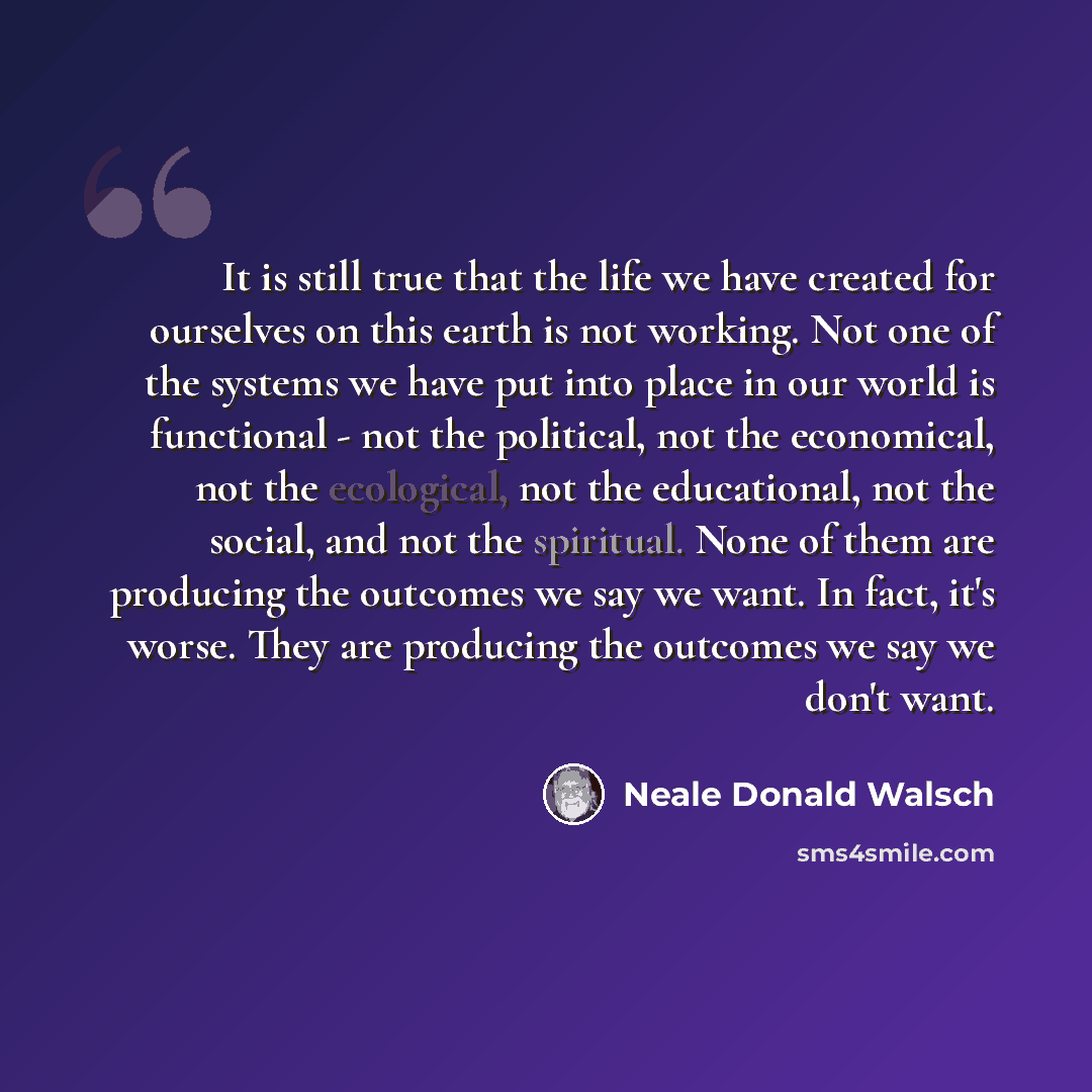 “It is still true that the life we have created for ourselves on this earth is not working. Not one of the systems we have put into place in our world is functional - not the political, not the economical, not the ecological, not the educational, not the social, and not the spiritual. None of them…” quote by Neale Donald Walsch