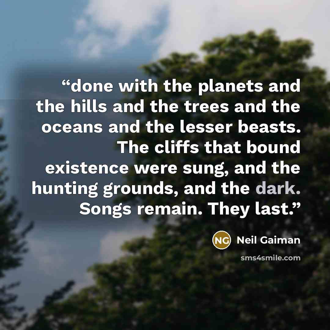 “done with the planets and the hills and the trees and the oceans and the lesser beasts. The cliffs that bound existence were sung, and the hunting grounds, and the dark. Songs remain. They last.” quote by Neil Gaiman