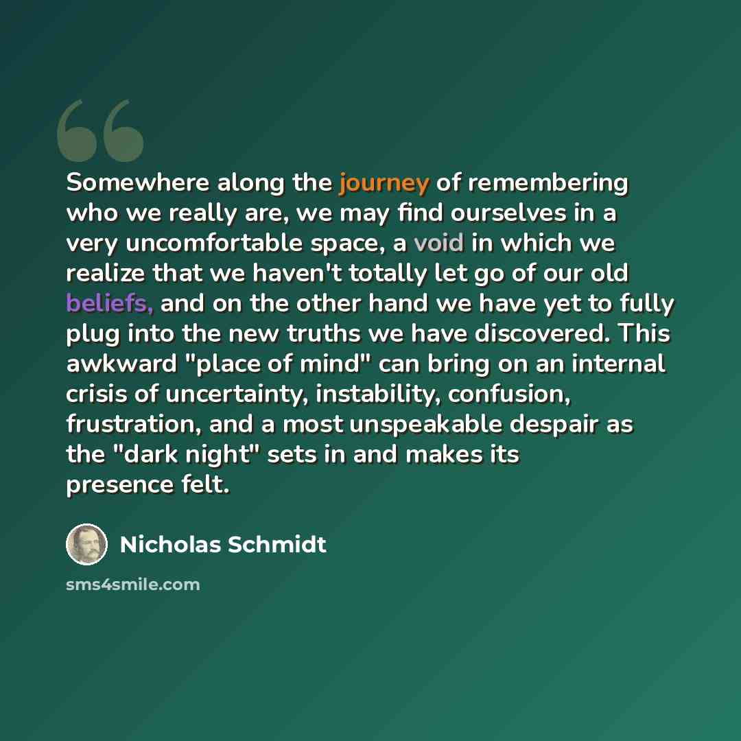 “Somewhere along the journey of remembering who we really are, we may find ourselves in a very uncomfortable space, a void in which we realize that we haven't totally let go of our old beliefs, and on the other hand we have yet to fully plug into the new truths we have discovered. This awkward…” quote by Nicholas Schmidt