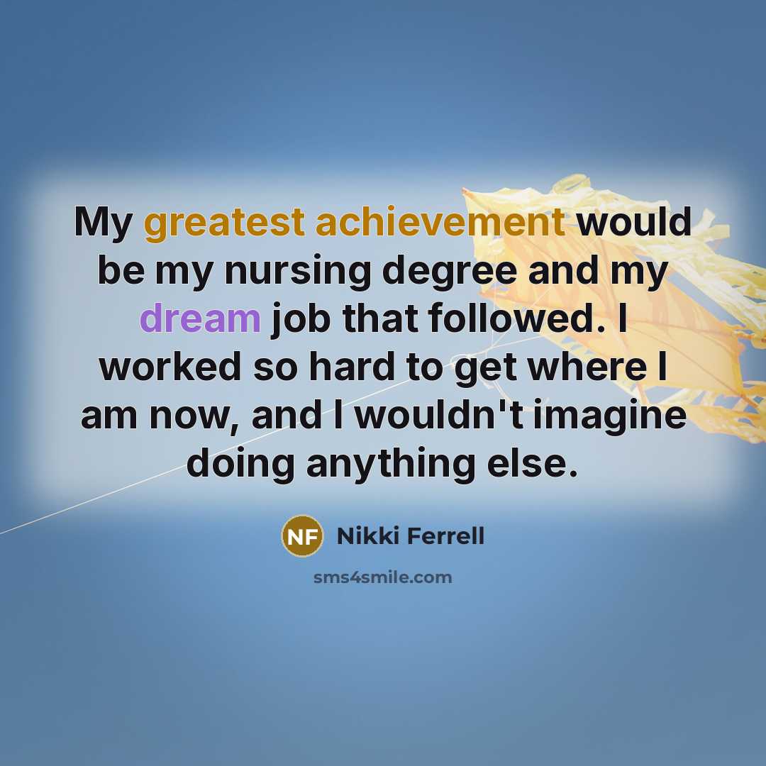 “My greatest achievement would be my nursing degree and my dream job that followed. I worked so hard to get where I am now, and I wouldn't imagine doing anything else.” quote by Nikki Ferrell