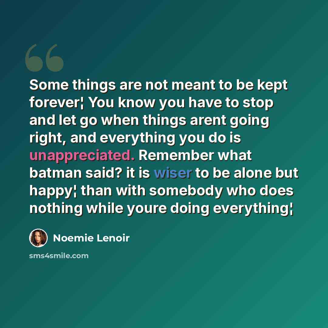 “Some things are not meant to be kept forever¦ You know you have to stop and let go when things arent going right, and everything you do is unappreciated. Remember what batman said? it is wiser to be alone but happy¦ than with somebody who does nothing while youre doing everything¦” quote by Noemie Lenoir