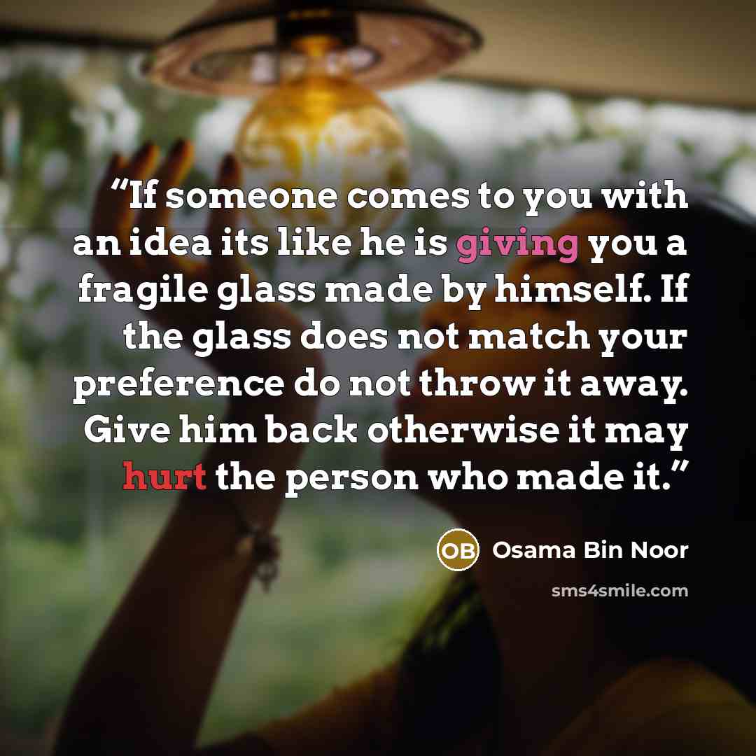“If someone comes to you with an idea its like he is giving you a fragile glass made by himself. If the glass does not match your preference do not throw it away. Give him back otherwise it may hurt the person who made it.” quote by Osama Bin Noor