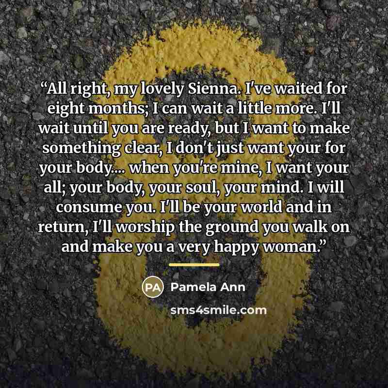 “All right, my lovely Sienna. I've waited for eight months; I can wait a little more. I'll wait until you are ready, but I want to make something clear, I don't just want your for your body… when you're mine, I want your all; your body, your soul, your mind. I will consume you. I'll be your world…” quote by Pamela Ann