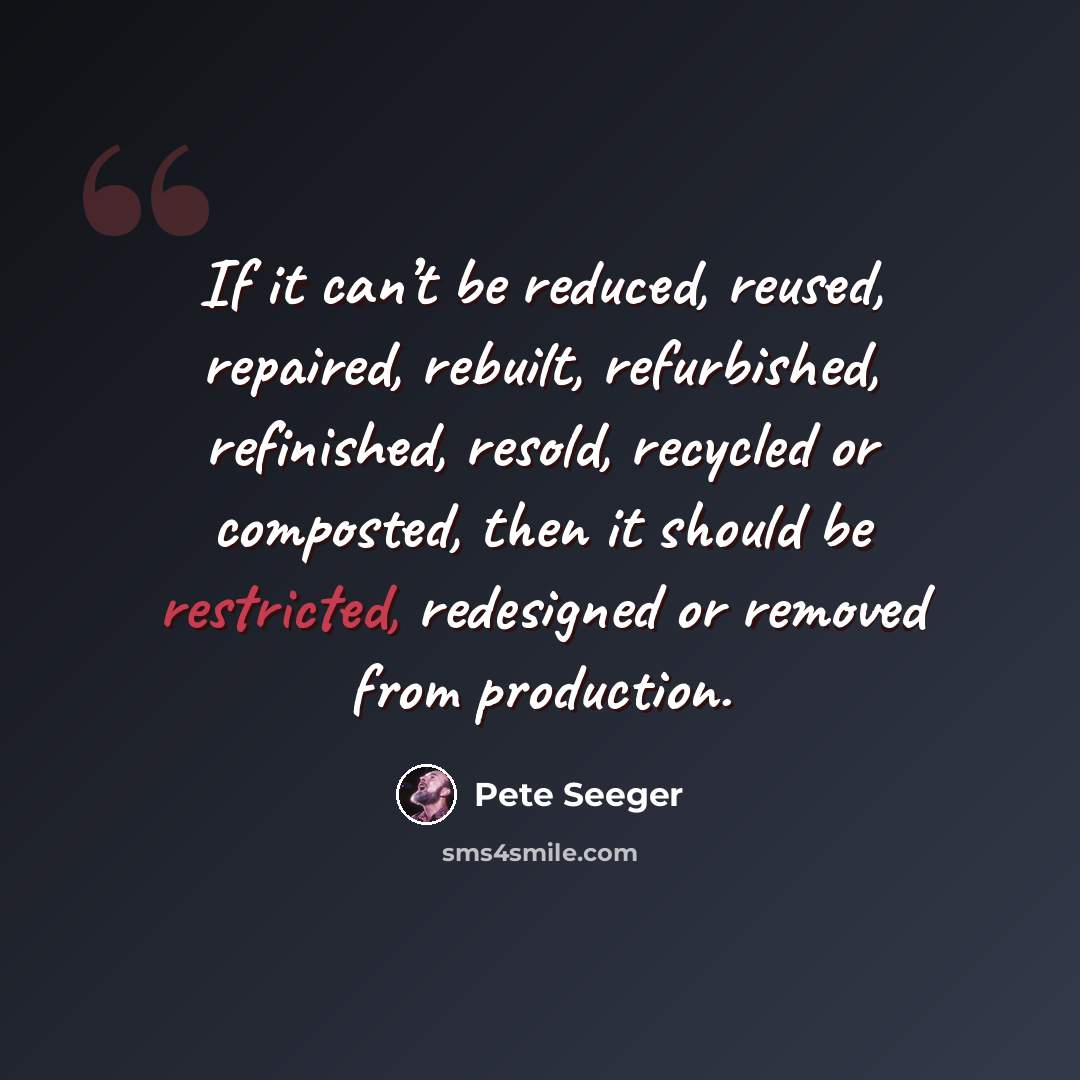 “If it can’t be reduced, reused, repaired, rebuilt, refurbished, refinished, resold, recycled or composted, then it should be restricted, redesigned or removed from production.” quote by Pete Seeger