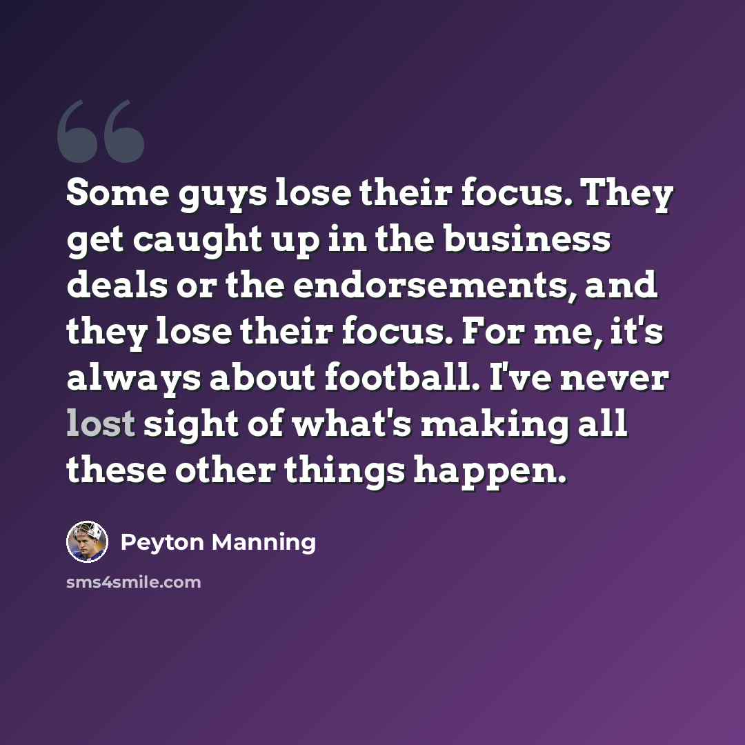 “Some guys lose their focus. They get caught up in the business deals or the endorsements, and they lose their focus. For me, it's always about football. I've never lost sight of what's making all these other things happen.” quote by Peyton Manning