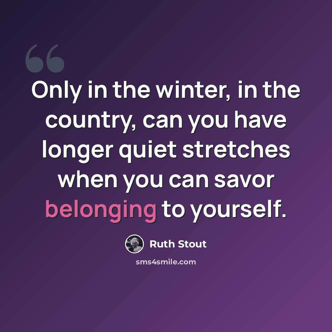 “Only in the winter, in the country, can you have longer quiet stretches when you can savor belonging to yourself.” quote by Ruth Stout