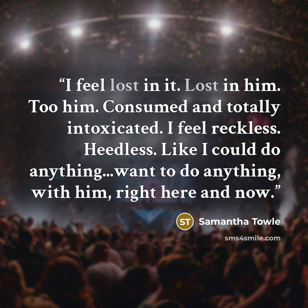 “I feel lost in it. Lost in him. Too him. Consumed and totally intoxicated. I feel reckless. Heedless. Like I could do anything...want to do anything, with him, right here and now.” quote by Samantha Towle