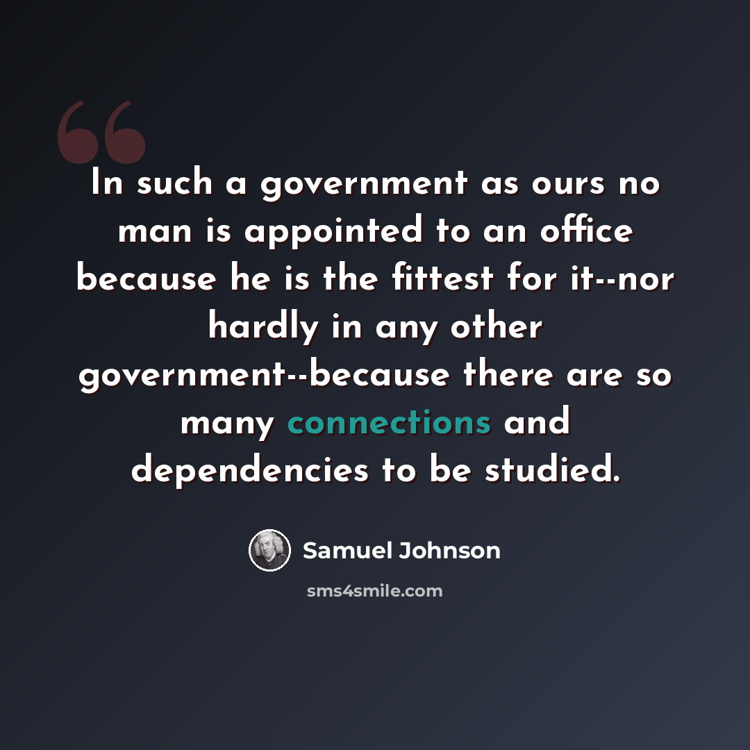 “In such a government as ours no man is appointed to an office because he is the fittest for it--nor hardly in any other government--because there are so many connections and dependencies to be studied.” quote by Samuel Johnson