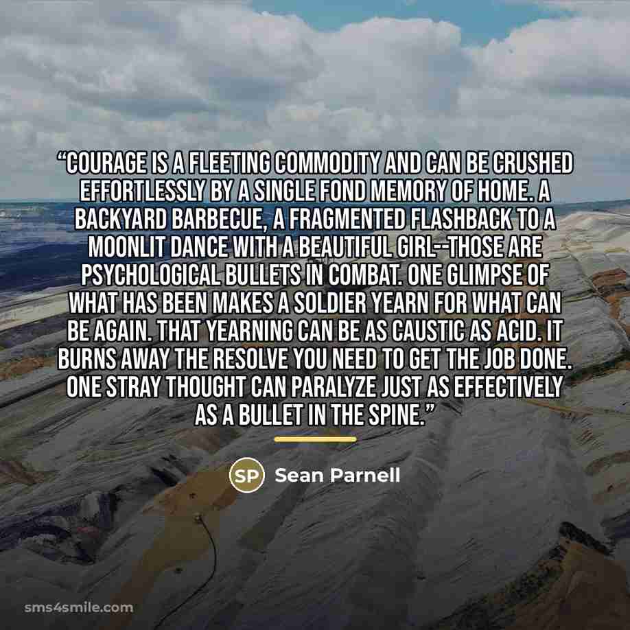 “Courage is a fleeting commodity and can be crushed effortlessly by a single fond memory of home. A backyard barbecue, a fragmented flashback to a moonlit dance with a beautiful girl--those are psychological bullets in combat. One glimpse of what has been makes a soldier yearn for what can be…” quote by Sean Parnell