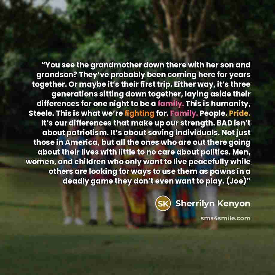 “You see the grandmother down there with her son and grandson? They’ve probably been coming here for years together. Or maybe it’s their first trip. Either way, it’s three generations sitting down together, laying aside their differences for one night to be a family. This is humanity, Steele. This…” quote by Sherrilyn Kenyon