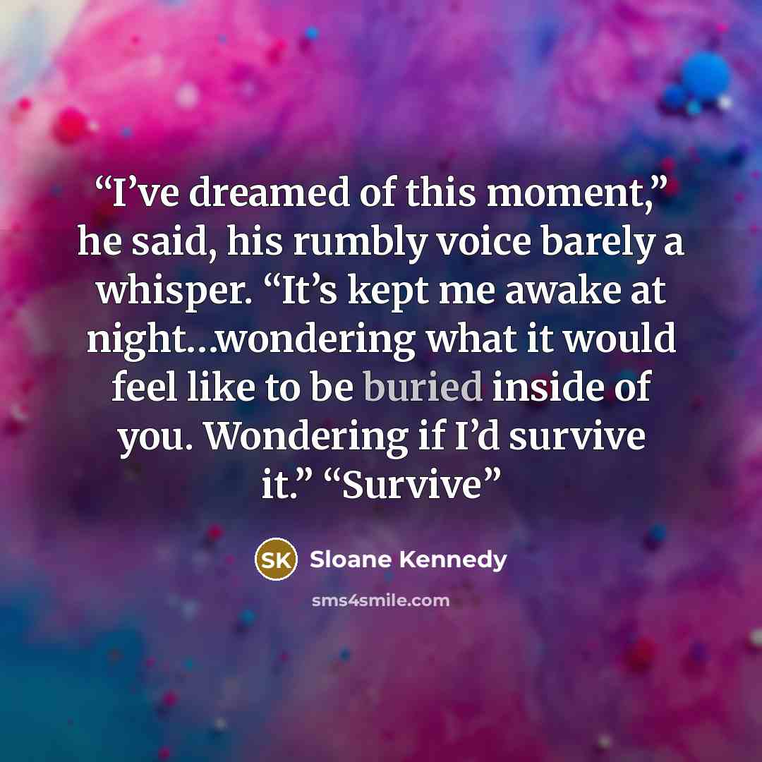 “I’ve dreamed of this moment,” he said, his rumbly voice barely a whisper. “It’s kept me awake at night…wondering what it would feel like to be buried inside of you. Wondering if I’d survive it.” “Survive” quote by Sloane Kennedy