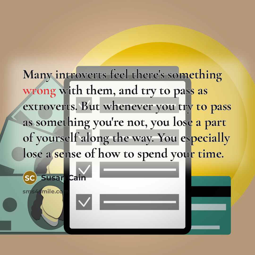 “Many introverts feel there's something wrong with them, and try to pass as extroverts. But whenever you try to pass as something you're not, you lose a part of yourself along the way. You especially lose a sense of how to spend your time.” quote by Susan Cain
